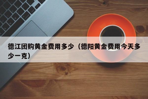 德江团购黄金费用多少（德阳黄金费用今天多少一克）