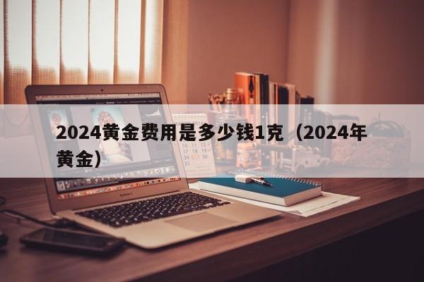 2024黄金费用是多少钱1克（2024年黄金）