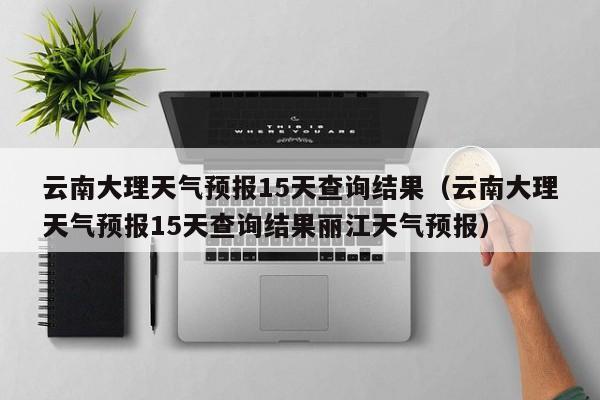 云南大理天气预报15天查询结果（云南大理天气预报15天查询结果丽江天气预报）