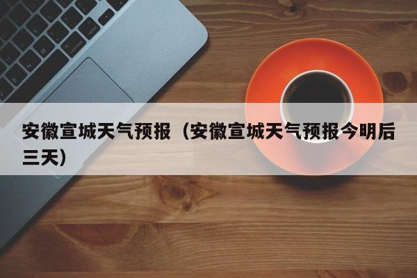安徽宣城天气预报（安徽宣城天气预报今明后三天）
