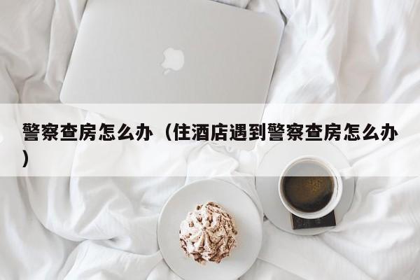 警察查房怎么办（住酒店遇到警察查房怎么办）
