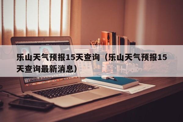 乐山天气预报15天查询（乐山天气预报15天查询最新消息）