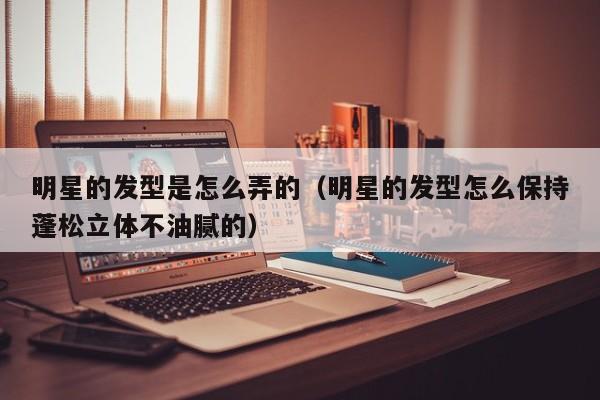 明星的发型是怎么弄的（明星的发型怎么保持蓬松立体不油腻的）