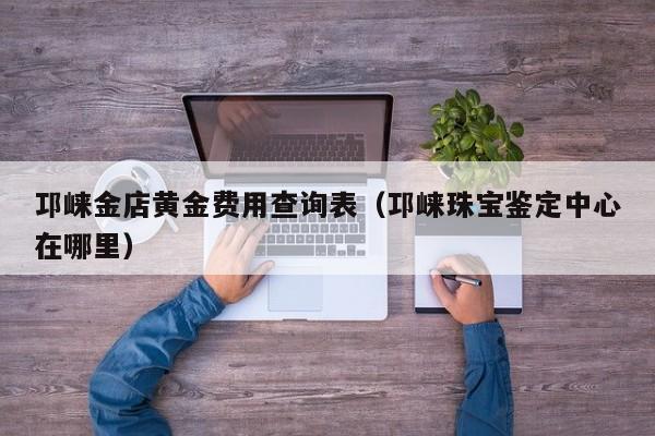 邛崃金店黄金费用查询表（邛崃珠宝鉴定中心在哪里）