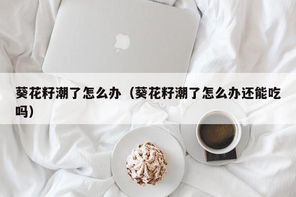 葵花籽潮了怎么办（葵花籽潮了怎么办还能吃吗）