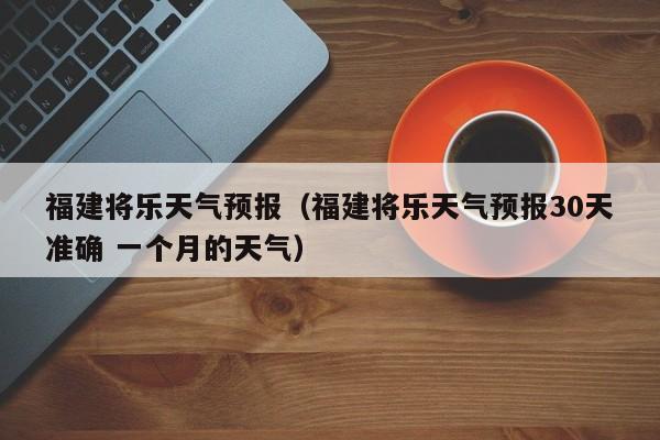 福建将乐天气预报（福建将乐天气预报30天准确 一个月的天气）