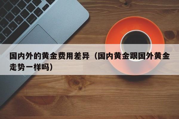 国内外的黄金费用差异（国内黄金跟国外黄金走势一样吗）