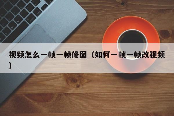 视频怎么一帧一帧修图（如何一帧一帧改视频）