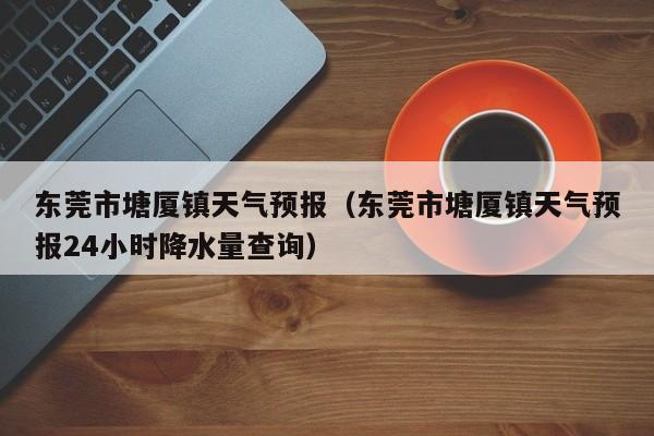 东莞市塘厦镇天气预报（东莞市塘厦镇天气预报24小时降水量查询）