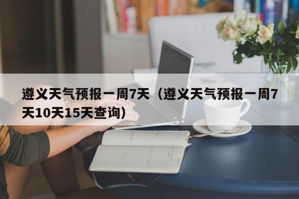 遵义天气预报一周7天（遵义天气预报一周7天10天15天查询）