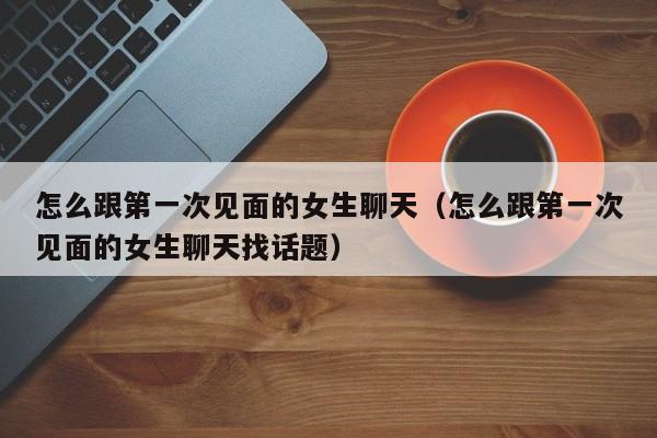 怎么跟第一次见面的女生聊天（怎么跟第一次见面的女生聊天找话题）