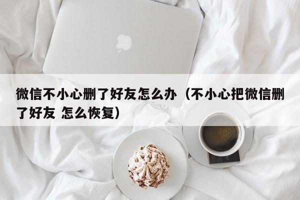 微信不小心删了好友怎么办（不小心把微信删了好友 怎么恢复）