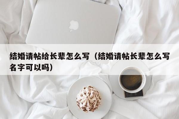 结婚请帖给长辈怎么写（结婚请帖长辈怎么写名字可以吗）