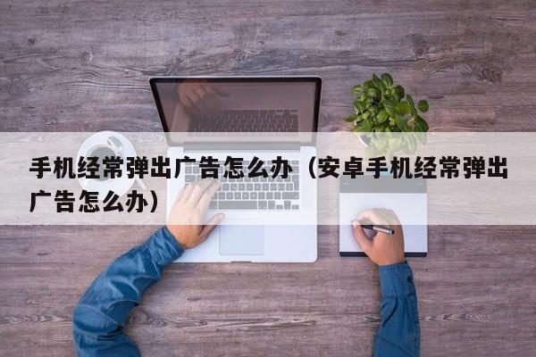 手机经常弹出广告怎么办（安卓手机经常弹出广告怎么办）