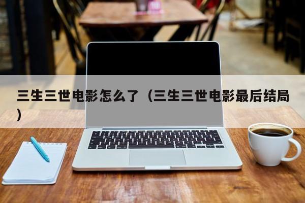 三生三世电影怎么了（三生三世电影最后结局）