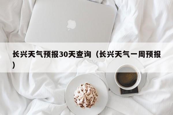 长兴天气预报30天查询（长兴天气一周预报）