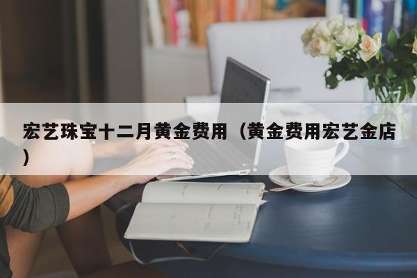 宏艺珠宝十二月黄金费用（黄金费用宏艺金店）