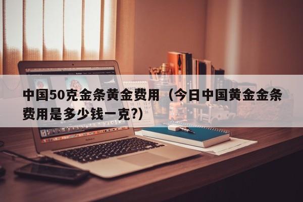 中国50克金条黄金费用（今日中国黄金金条费用是多少钱一克?）