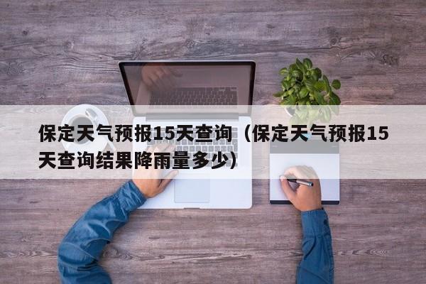 保定天气预报15天查询（保定天气预报15天查询结果降雨量多少）