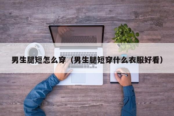 男生腿短怎么穿（男生腿短穿什么衣服好看）