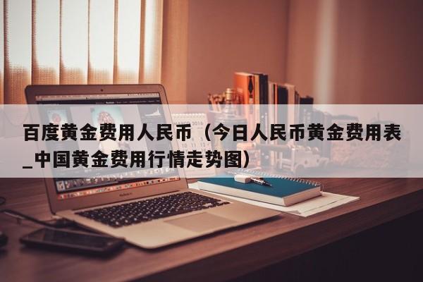 百度黄金费用人民币（今日人民币黄金费用表_中国黄金费用行情走势图）