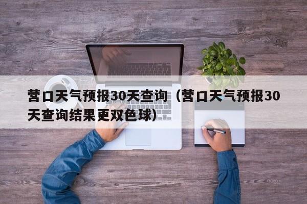 营口天气预报30天查询（营口天气预报30天查询结果更双色球）