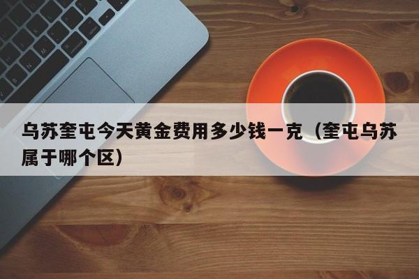 乌苏奎屯今天黄金费用多少钱一克（奎屯乌苏属于哪个区）