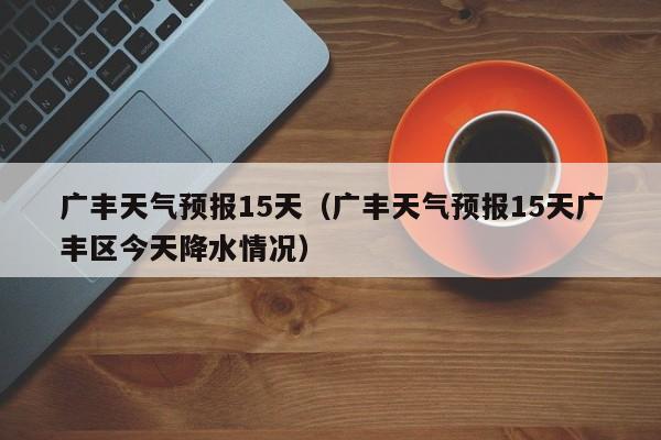 广丰天气预报15天（广丰天气预报15天广丰区今天降水情况）