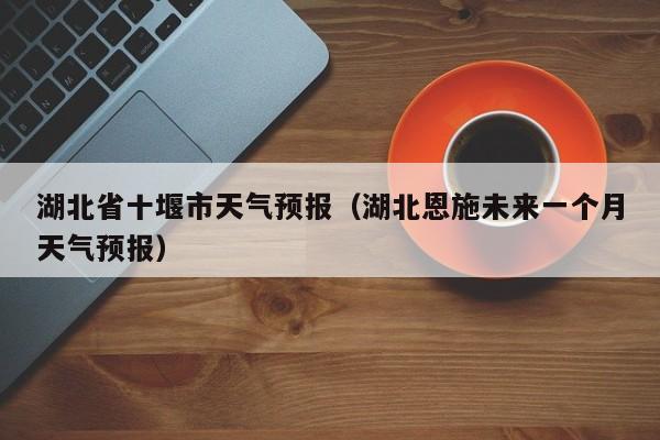 湖北省十堰市天气预报（湖北恩施未来一个月天气预报）