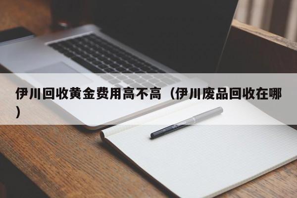 伊川回收黄金费用高不高（伊川废品回收在哪）