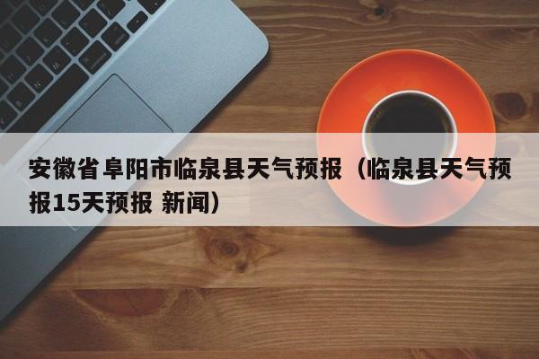安徽省阜阳市临泉县天气预报（临泉县天气预报15天预报 新闻）