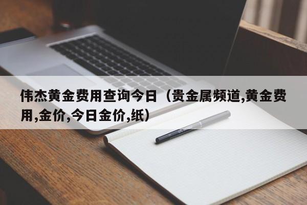 伟杰黄金费用查询今日（贵金属频道,黄金费用,金价,今日金价,纸）