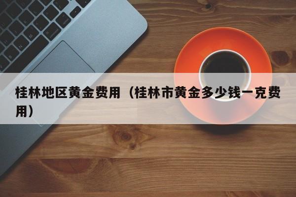 桂林地区黄金费用（桂林市黄金多少钱一克费用）