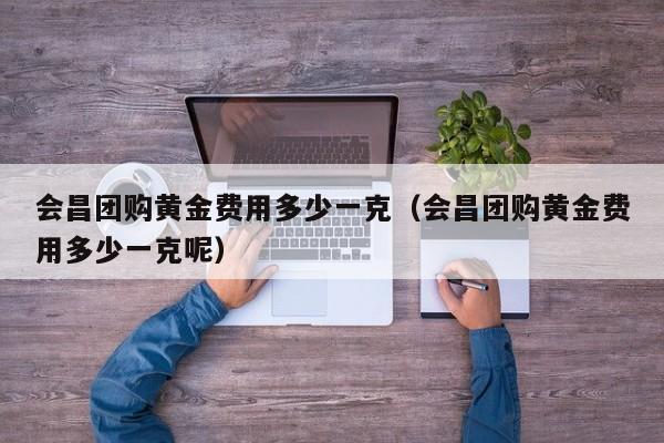 会昌团购黄金费用多少一克（会昌团购黄金费用多少一克呢）