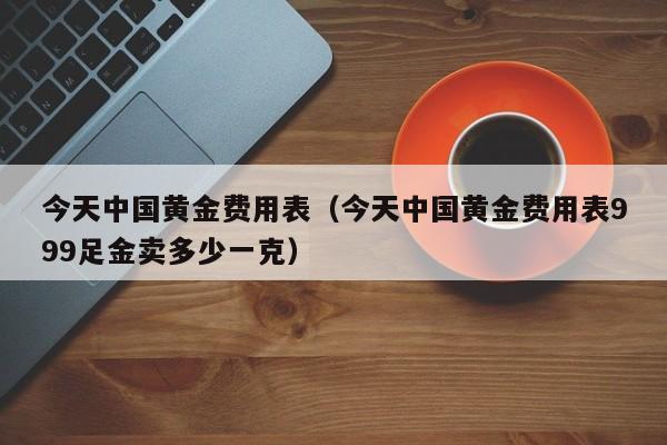 今天中国黄金费用表（今天中国黄金费用表999足金卖多少一克）