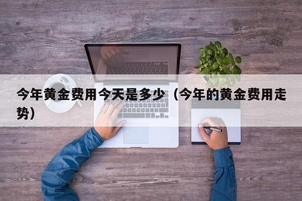 今年黄金费用今天是多少（今年的黄金费用走势）