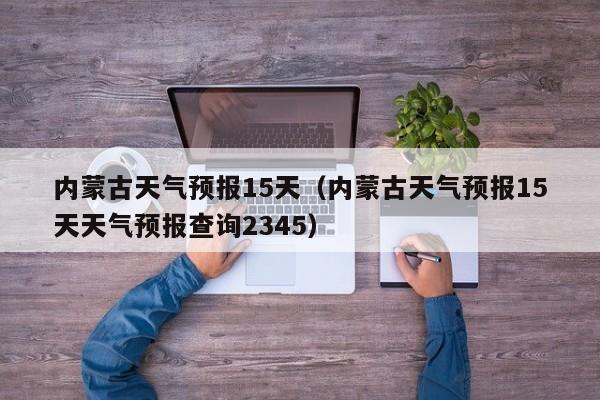 内蒙古天气预报15天（内蒙古天气预报15天天气预报查询2345）