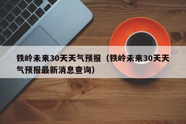 铁岭未来30天天气预报（铁岭未来30天天气预报最新消息查询）