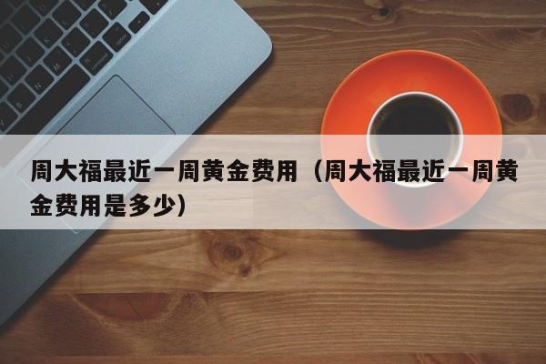 周大福最近一周黄金费用（周大福最近一周黄金费用是多少）