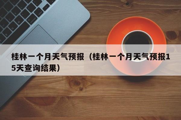 桂林一个月天气预报（桂林一个月天气预报15天查询结果）