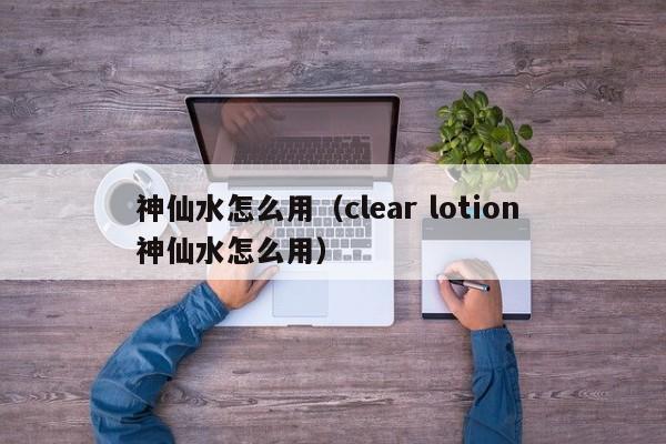 神仙水怎么用（clear lotion 神仙水怎么用）