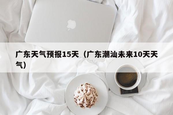 广东天气预报15天（广东潮汕未来10天天气）