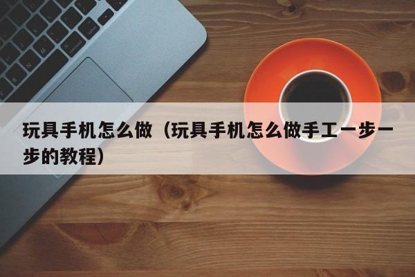 玩具手机怎么做（玩具手机怎么做手工一步一步的教程）