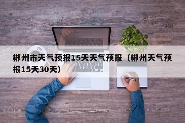郴州市天气预报15天天气预报（郴州天气预报15天30天）