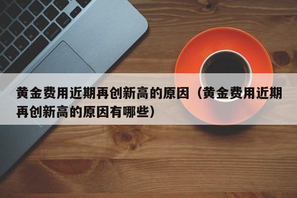 黄金费用近期再创新高的原因（黄金费用近期再创新高的原因有哪些）