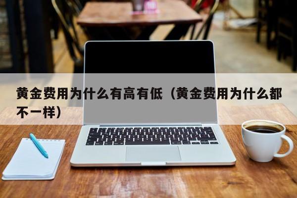 黄金费用为什么有高有低（黄金费用为什么都不一样）