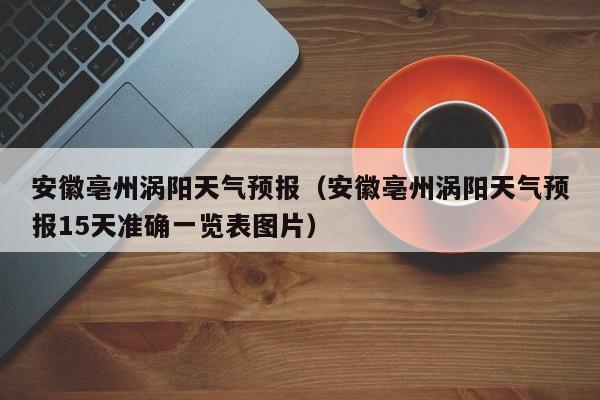 安徽亳州涡阳天气预报（安徽亳州涡阳天气预报15天准确一览表图片）