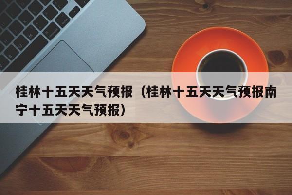 桂林十五天天气预报（桂林十五天天气预报南宁十五天天气预报）