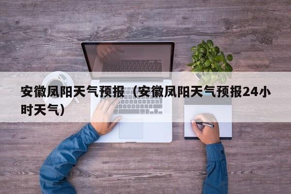安徽凤阳天气预报（安徽凤阳天气预报24小时天气）