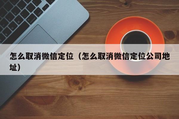 怎么取消微信定位（怎么取消微信定位公司地址）